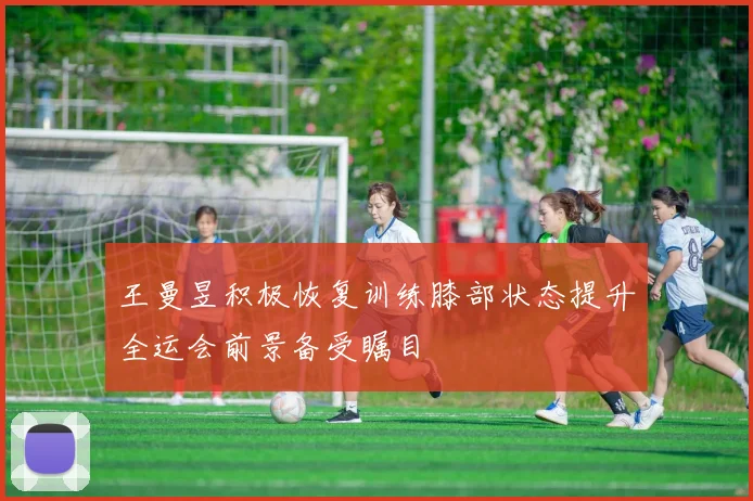 王曼昱积极恢复训练膝部状态提升全运会前景备受瞩目