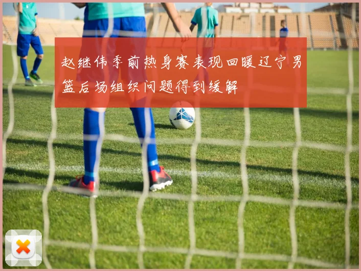 赵继伟季前热身赛表现回暖辽宁男篮后场组织问题得到缓解