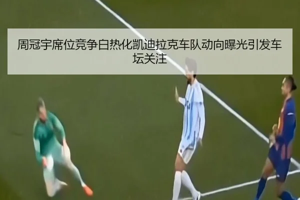 周冠宇席位竞争白热化凯迪拉克车队动向曝光引发车坛关注